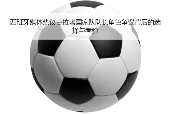 西班牙媒体热议莫拉塔国家队队长角色争议背后的选择与考验